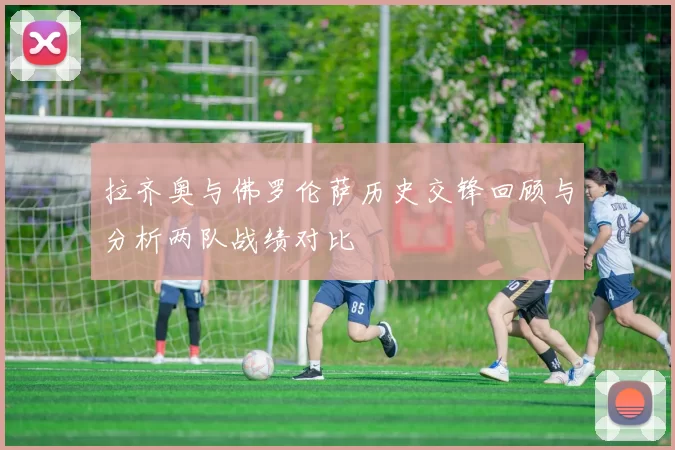 拉齐奥与佛罗伦萨历史交锋回顾与分析两队战绩对比