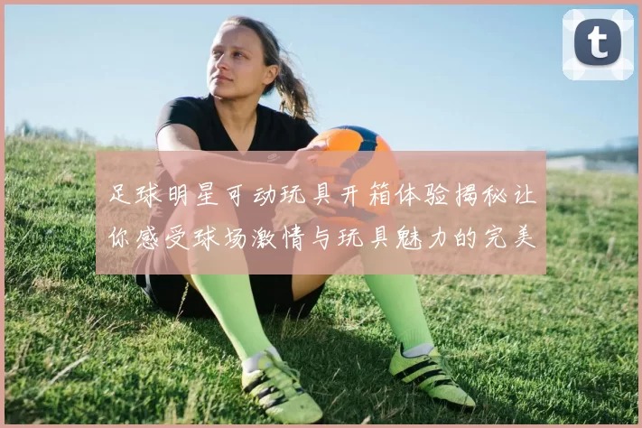 足球明星可动玩具开箱体验揭秘让你感受球场激情与玩具魅力的完美结合