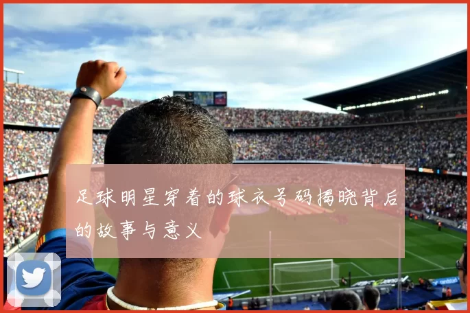 足球明星穿着的球衣号码揭晓背后的故事与意义