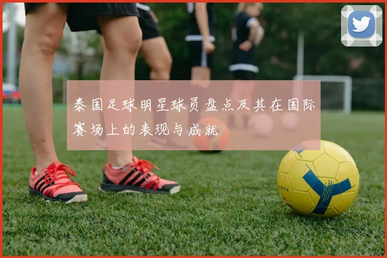 泰国足球明星球员盘点及其在国际赛场上的表现与成就