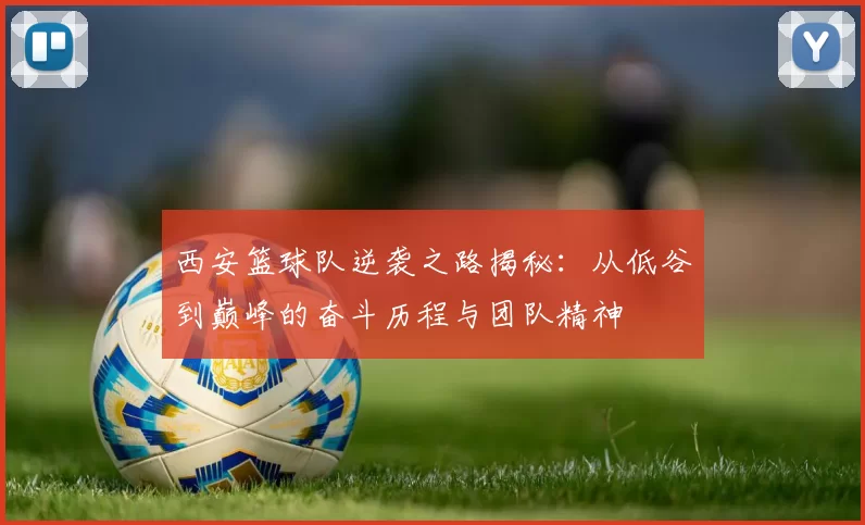 西安篮球队逆袭之路揭秘：从低谷到巅峰的奋斗历程与团队精神