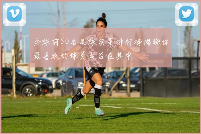 全球前50名足球明星排行榜揭晓你最喜欢的球员是否在其中