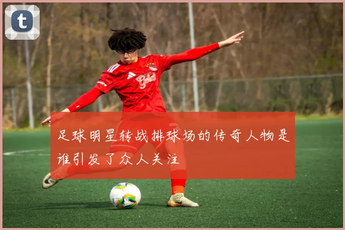 足球明星转战排球场的传奇人物是谁引发了众人关注