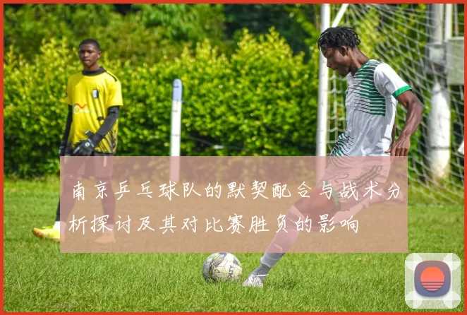 南京乒乓球队的默契配合与战术分析探讨及其对比赛胜负的影响