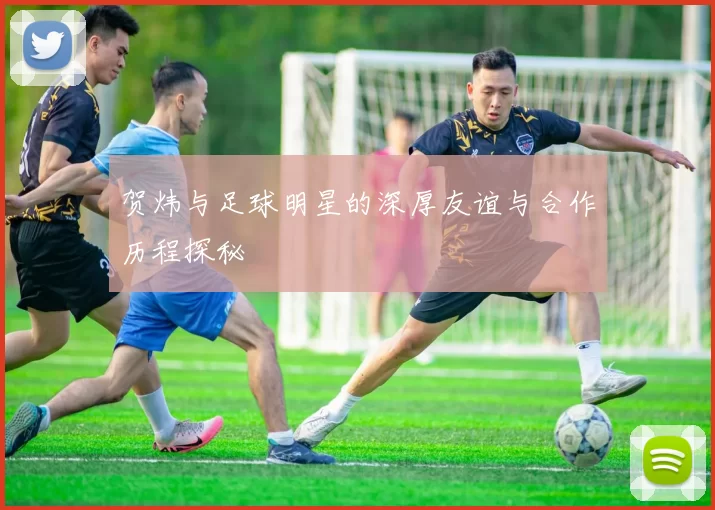 贺炜与足球明星的深厚友谊与合作历程探秘