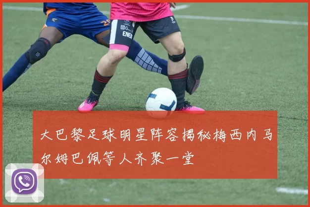 大巴黎足球明星阵容揭秘梅西内马尔姆巴佩等人齐聚一堂