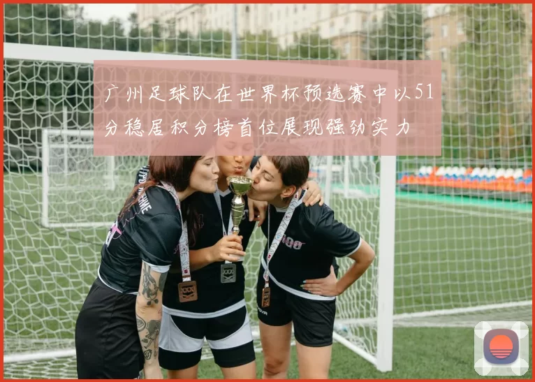 广州足球队在世界杯预选赛中以51分稳居积分榜首位展现强劲实力
