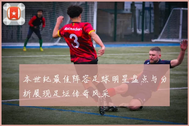 本世纪最佳阵容足球明星盘点与分析展现足坛传奇风采
