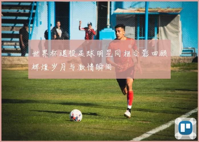 世界杯退役足球明星同框合影回顾辉煌岁月与激情瞬间