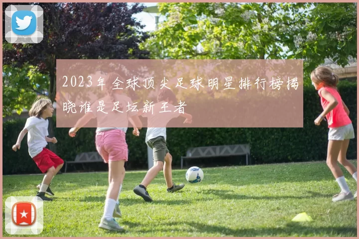 2023年全球顶尖足球明星排行榜揭晓谁是足坛新王者