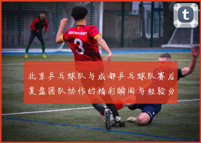 北京乒乓球队与成都乒乓球队赛后复盘团队协作的精彩瞬间与经验分享