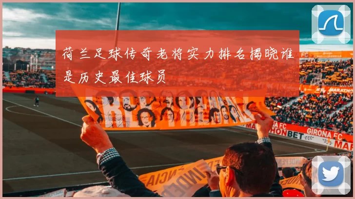 荷兰足球传奇老将实力排名揭晓谁是历史最佳球员
