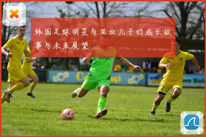 韩国足球明星与混血儿子的成长故事与未来展望