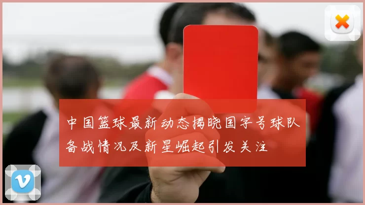 中国篮球最新动态揭晓国字号球队备战情况及新星崛起引发关注