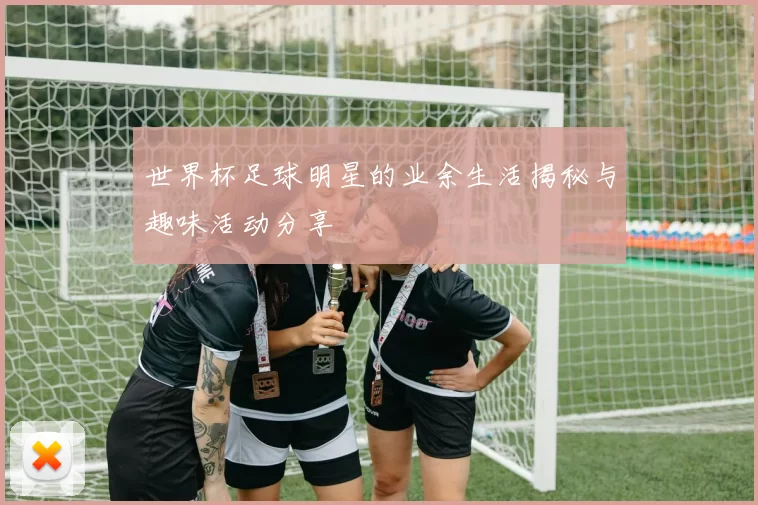 世界杯足球明星的业余生活揭秘与趣味活动分享