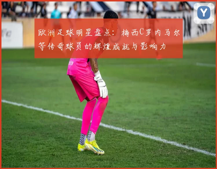 欧洲足球明星盘点：梅西C罗内马尔等传奇球员的辉煌成就与影响力