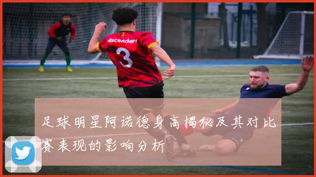 足球明星阿诺德身高揭秘及其对比赛表现的影响分析