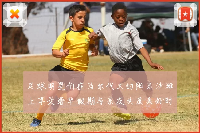 足球明星们在马尔代夫的阳光沙滩上享受奢华假期与亲友共度美好时光