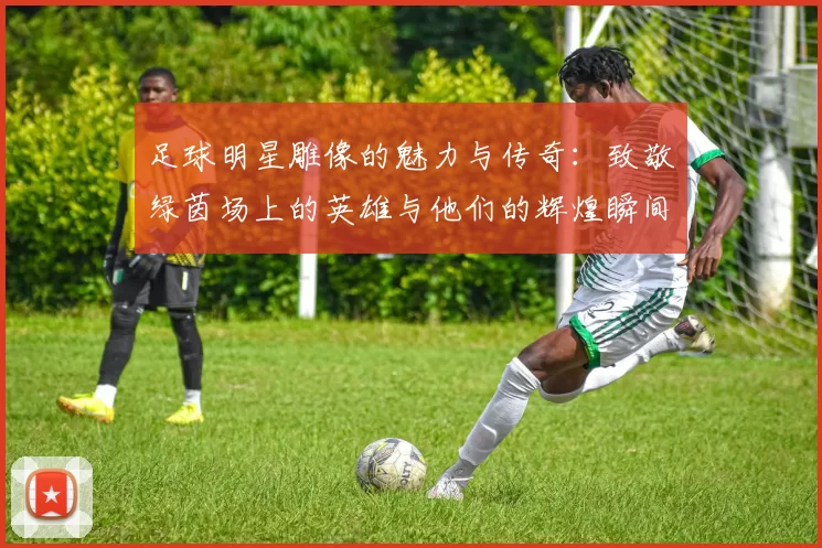 足球明星雕像的魅力与传奇：致敬绿茵场上的英雄与他们的辉煌瞬间