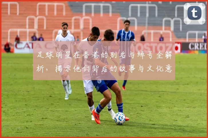 足球明星在香港的别名与绰号全解析，揭示他们背后的故事与文化意义