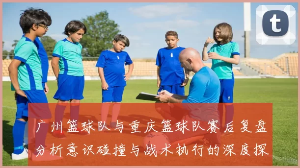 广州篮球队与重庆篮球队赛后复盘分析意识碰撞与战术执行的深度探讨