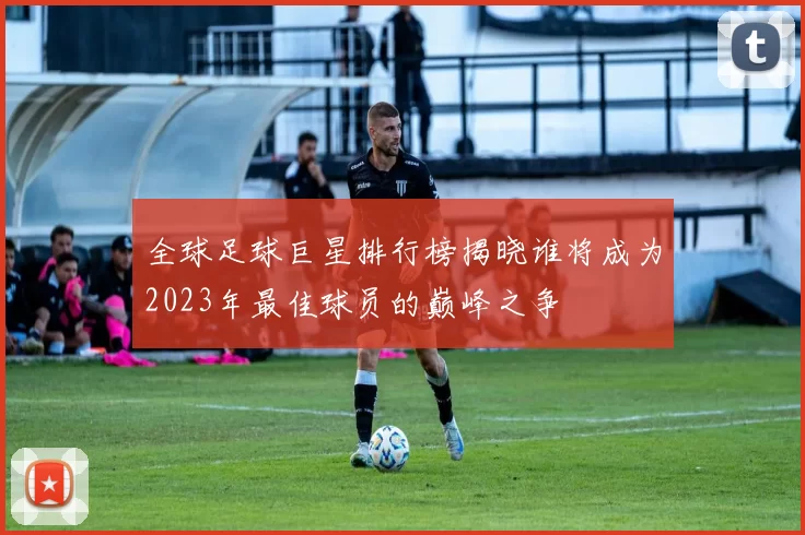 全球足球巨星排行榜揭晓谁将成为2023年最佳球员的巅峰之争