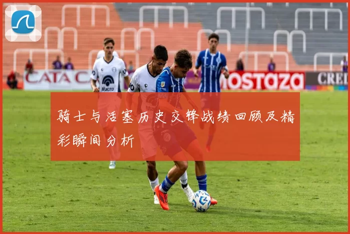骑士与活塞历史交锋战绩回顾及精彩瞬间分析