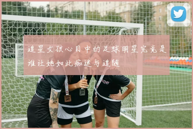 追星女孩心目中的足球明星究竟是谁让她如此痴迷与追随