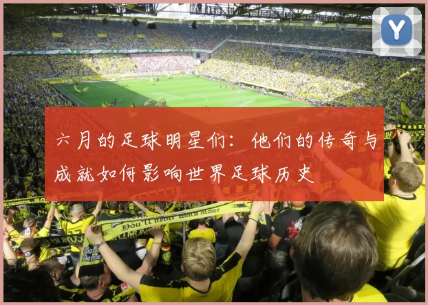 六月的足球明星们：他们的传奇与成就如何影响世界足球历史