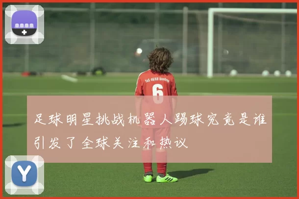 足球明星挑战机器人踢球究竟是谁引发了全球关注和热议