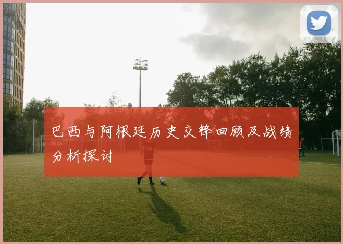 巴西与阿根廷历史交锋回顾及战绩分析探讨