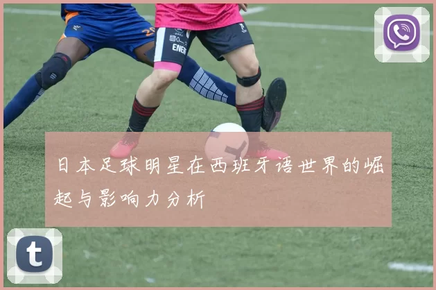 日本足球明星在西班牙语世界的崛起与影响力分析
