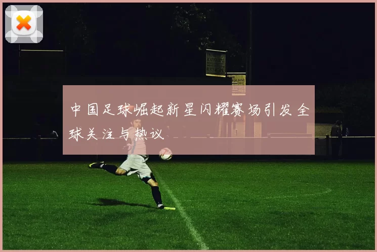 中国足球崛起新星闪耀赛场引发全球关注与热议