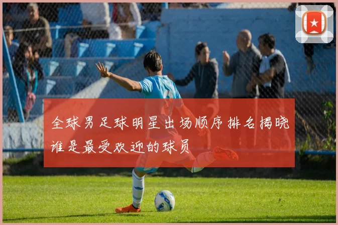 全球男足球明星出场顺序排名揭晓谁是最受欢迎的球员