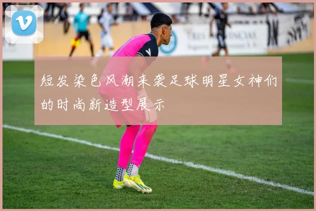 短发染色风潮来袭足球明星女神们的时尚新造型展示
