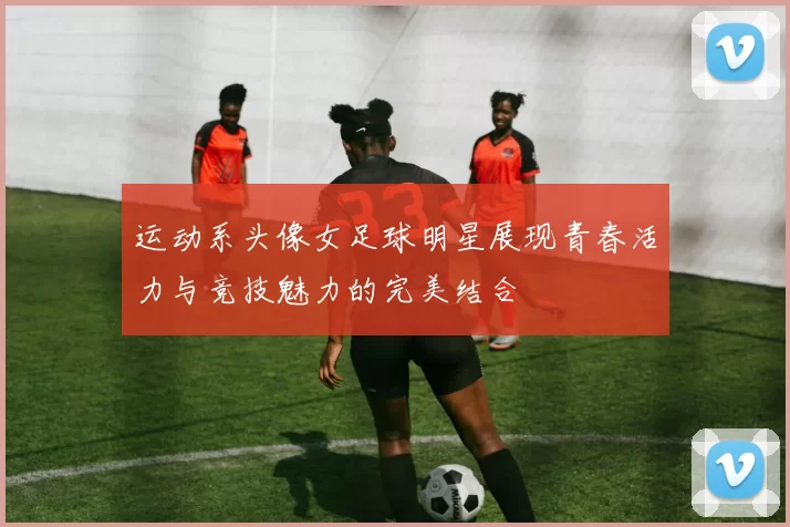 运动系头像女足球明星展现青春活力与竞技魅力的完美结合