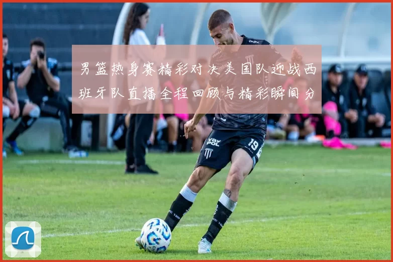 男篮热身赛精彩对决美国队迎战西班牙队直播全程回顾与精彩瞬间分析