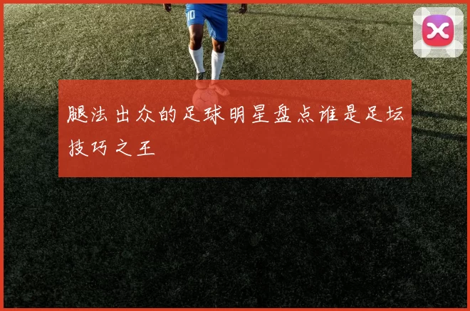 腿法出众的足球明星盘点谁是足坛技巧之王