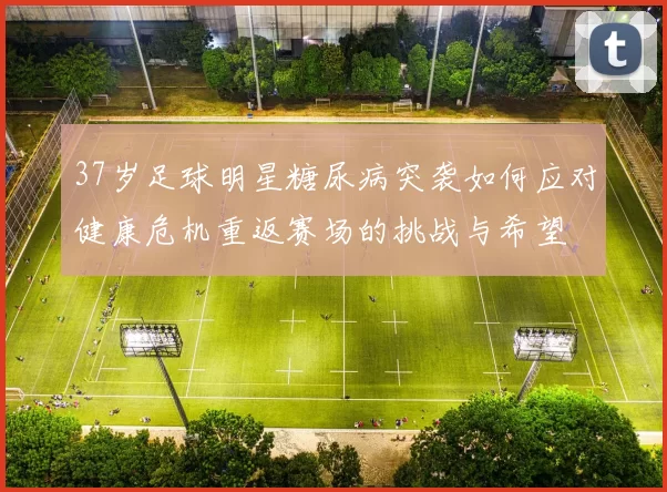 37岁足球明星糖尿病突袭如何应对健康危机重返赛场的挑战与希望