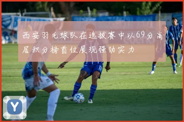 西安羽毛球队在选拔赛中以69分高居积分榜首位展现强劲实力